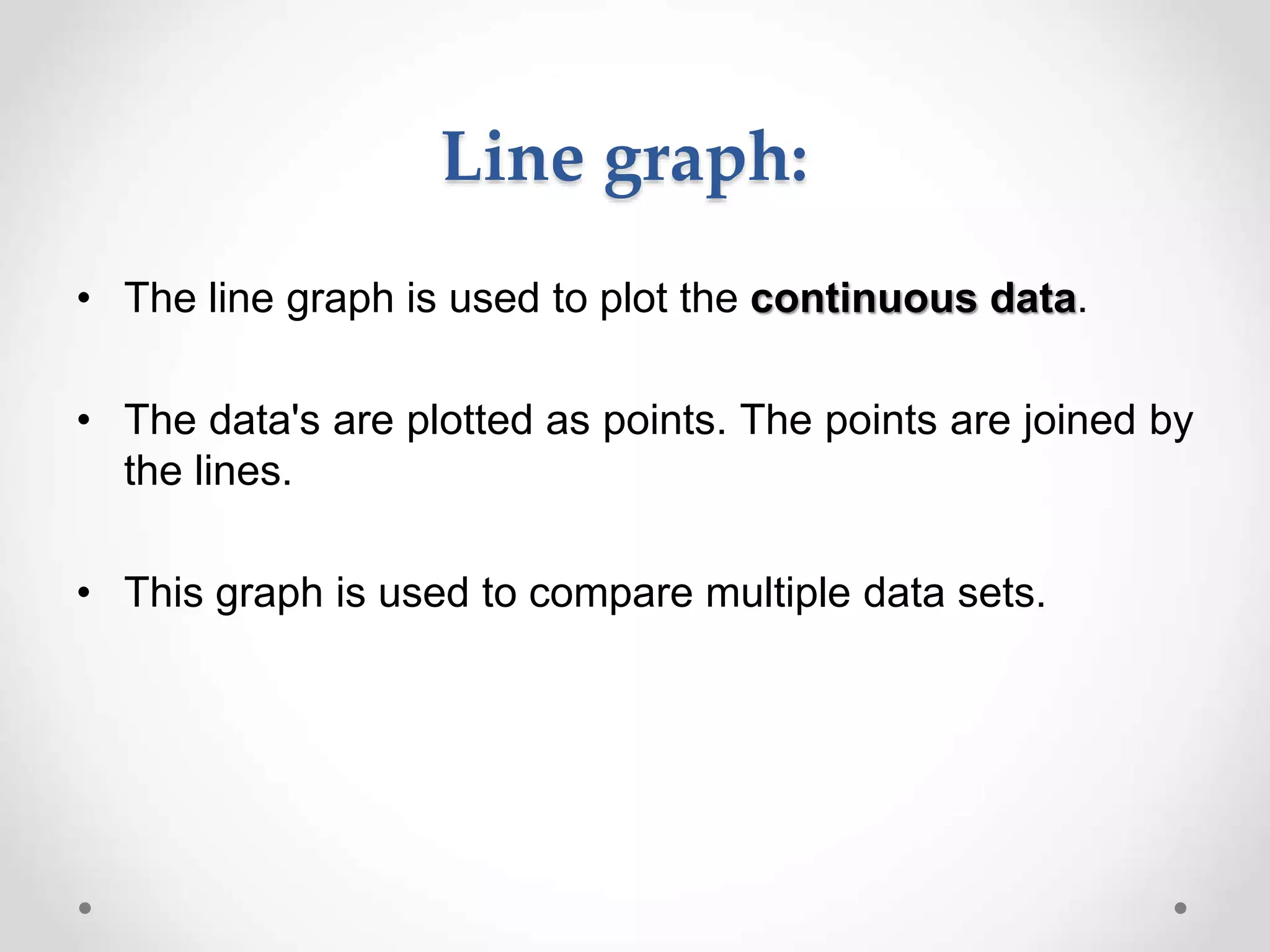 Line graph:
• The line graph is used to plot the continuous data.
• The data's are plotted as points. The points are joined by
the lines.
• This graph is used to compare multiple data sets.
 