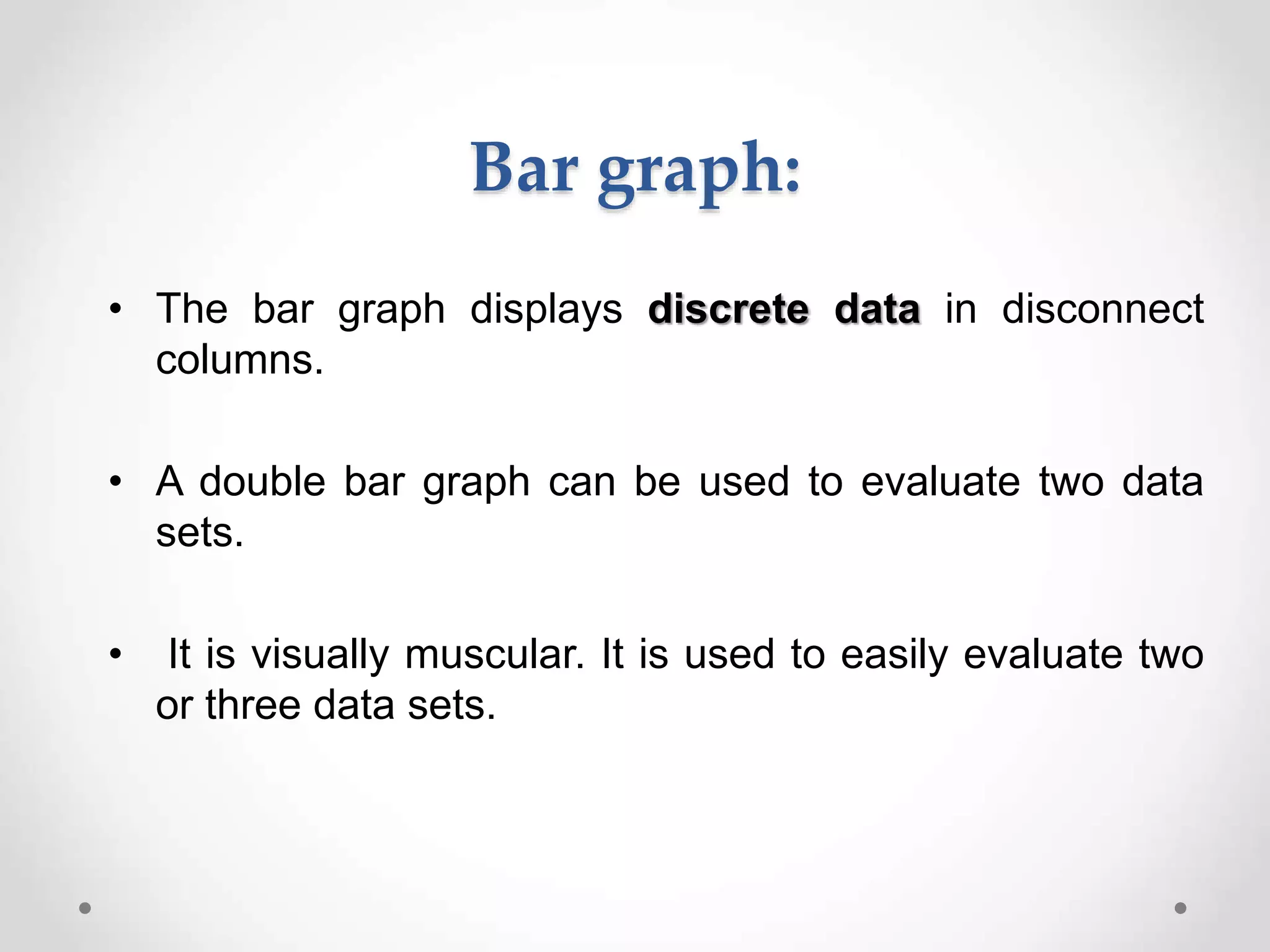 Bar graph:
• The bar graph displays discrete data in disconnect
columns.
• A double bar graph can be used to evaluate two data
sets.
• It is visually muscular. It is used to easily evaluate two
or three data sets.
 