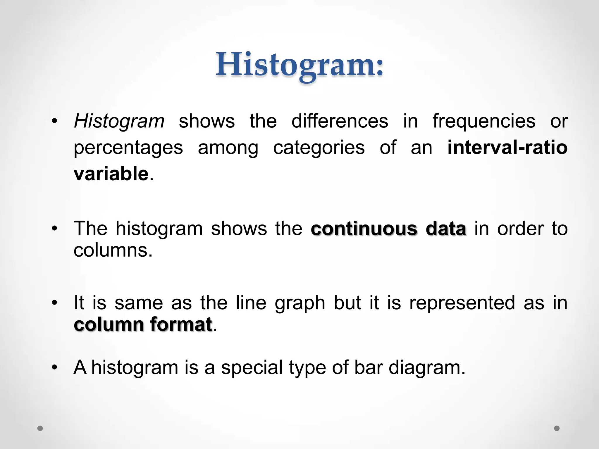 Histogram:
• Histogram shows the differences in frequencies or
percentages among categories of an interval-ratio
variable.
• The histogram shows the continuous data in order to
columns.
• It is same as the line graph but it is represented as in
column format.
• A histogram is a special type of bar diagram.
 