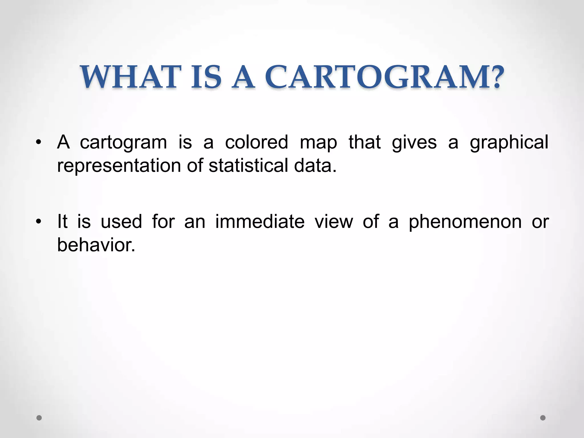 WHAT IS A CARTOGRAM?
• A cartogram is a colored map that gives a graphical
representation of statistical data.
• It is used for an immediate view of a phenomenon or
behavior.
 