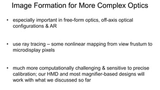 Image Formation for More Complex Optics
• especially important in free-form optics, off-axis optical
configurations & AR
• use ray tracing – some nonlinear mapping from view frustum to
microdisplay pixels
• much more computationally challenging & sensitive to precise
calibration; our HMD and most magnifier-based designs will
work with what we discussed so far
 