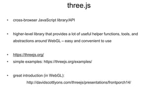 three.js
• cross-browser JavaScript library/API
• higher-level library that provides a lot of useful helper functions, tools, and
abstractions around WebGL – easy and convenient to use
• https://threejs.org/
• simple examples: https://threejs.org/examples/
• great introduction (in WebGL):
http://davidscottlyons.com/threejs/presentations/frontporch14/
 
