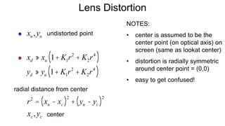 Lens Distortion
xd » xu 1+ K1r2
+ K2r4
( )
yd » yu 1+ K1r2
+ K2r4
( )
xu,yu
r2
= xu - xc( )2
+ yu - yc( )2
undistorted point
xc,yc
radial distance from center
center
NOTES:
• center is assumed to be the
center point (on optical axis) on
screen (same as lookat center)
• distortion is radially symmetric
around center point = (0,0)
• easy to get confused!
 