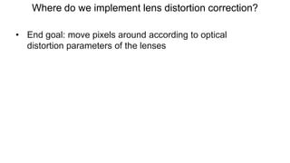 Where do we implement lens distortion correction?
• End goal: move pixels around according to optical
distortion parameters of the lenses
 