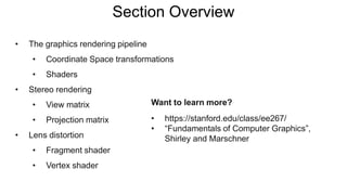 Section Overview
Want to learn more?
• https://stanford.edu/class/ee267/
• “Fundamentals of Computer Graphics”,
Shirley and Marschner
• The graphics rendering pipeline
• Coordinate Space transformations
• Shaders
• Stereo rendering
• View matrix
• Projection matrix
• Lens distortion
• Fragment shader
• Vertex shader
 