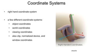 Coordinate Systems
• right hand coordinate system
• a few different coordinate systems:
• object coordinates
• world coordinates
• viewing coordinates
• also clip, normalized device, and
window coordinates
wikipedia
 