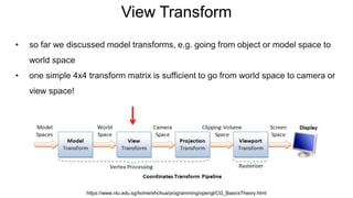 View Transform
• so far we discussed model transforms, e.g. going from object or model space to
world space
• one simple 4x4 transform matrix is sufficient to go from world space to camera or
view space!
https://www.ntu.edu.sg/home/ehchua/programming/opengl/CG_BasicsTheory.html
 