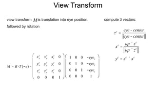 View Transform
view transform is translation into eye position,
followed by rotation
xc
=
up ´ zc
up ´ zc
yc
= zc
´ xc
compute 3 vectors:M
zc
=
eye- center
eye- center
M = R×T(-e) =
xx
c
xy
c
xz
c
0
yx
c
yy
c
yz
c
0
zx
c
zy
c
zz
c
0
0 0 0 1
æ
è
ç
ç
ç
ç
ç
ö
ø
÷
÷
÷
÷
÷
1 0 0 -eyex
0 1 0 -eyey
0 0 1 -eyez
0 0 0 1
æ
è
ç
ç
ç
ç
ç
ö
ø
÷
÷
÷
÷
÷
 