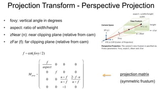 Projection Transform - Perspective Projection
• fovy: vertical angle in degrees
• aspect: ratio of width/height
• zNear (n): near clipping plane (relative from cam)
• zFar (f): far clipping plane (relative from cam)
M proj =
f
aspect
0 0 0
0 f 0 0
0 0
n + f
n - f
2× f ×n
n - f
0 0 -1 0
æ
è
ç
ç
ç
ç
ç
ç
ç
ö
ø
÷
÷
÷
÷
÷
÷
÷
f = cot( fovy / 2)
projection matrix
(symmetric frustum)
 