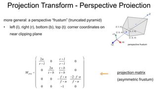 Projection Transform - Perspective Projection
more general: a perspective “frustum” (truncated pyramid)
• left (l), right (r), bottom (b), top (t): corner coordinates on
near clipping plane
M proj =
2n
r - l
0
r + l
r - l
0
0
2n
t - b
t + b
t - b
0
0 0 -
f + n
f - n
-2× f ×n
f - n
0 0 -1 0
æ
è
ç
ç
ç
ç
ç
ç
ç
ç
ö
ø
÷
÷
÷
÷
÷
÷
÷
÷
projection matrix
(asymmetric frustum)
perspective frustum
 