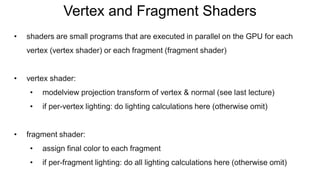 Vertex and Fragment Shaders
• shaders are small programs that are executed in parallel on the GPU for each
vertex (vertex shader) or each fragment (fragment shader)
• vertex shader:
• modelview projection transform of vertex & normal (see last lecture)
• if per-vertex lighting: do lighting calculations here (otherwise omit)
• fragment shader:
• assign final color to each fragment
• if per-fragment lighting: do all lighting calculations here (otherwise omit)
 