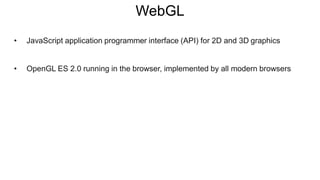 WebGL
• JavaScript application programmer interface (API) for 2D and 3D graphics
• OpenGL ES 2.0 running in the browser, implemented by all modern browsers
 