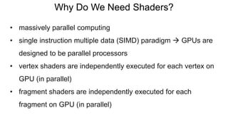 Why Do We Need Shaders?
• massively parallel computing
• single instruction multiple data (SIMD) paradigm  GPUs are
designed to be parallel processors
• vertex shaders are independently executed for each vertex on
GPU (in parallel)
• fragment shaders are independently executed for each
fragment on GPU (in parallel)
 