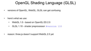 • versions of OpenGL, WebGL, GLSL can get confusing
• here’s what we use:
• WebGL 1.0 - based on OpenGL ES 2.0
• GLSL 1.10 - shader preprocessor: #version 110
• reason: three.js doesn’t support WebGL 2.0 yet
OpenGL Shading Language (GLSL)
 