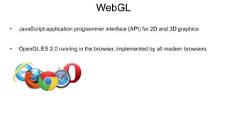 WebGL
• JavaScript application programmer interface (API) for 2D and 3D graphics
• OpenGL ES 2.0 running in the browser, implemented by all modern browsers
 