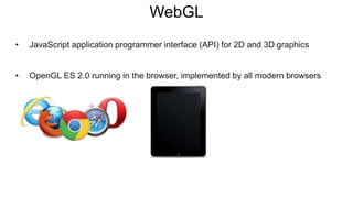 WebGL
• JavaScript application programmer interface (API) for 2D and 3D graphics
• OpenGL ES 2.0 running in the browser, implemented by all modern browsers
 