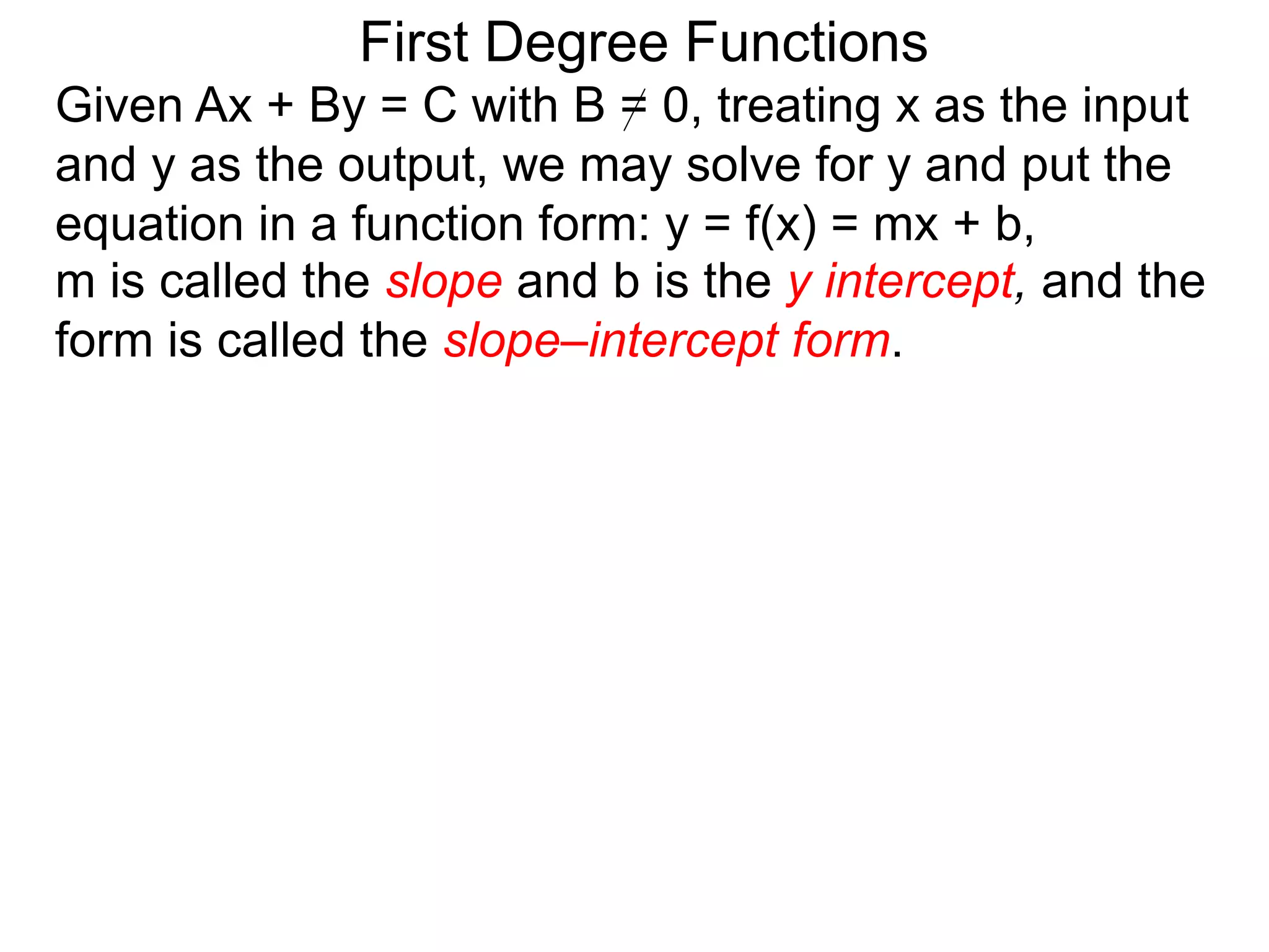 First Degree Functions
Given Ax + By = C with B = 0, treating x as the input
and y as the output, we may solve for y and put the
equation in a function form: y = f(x) = mx + b,
m is called the slope and b is the y intercept, and the
form is called the slope–intercept form.
 