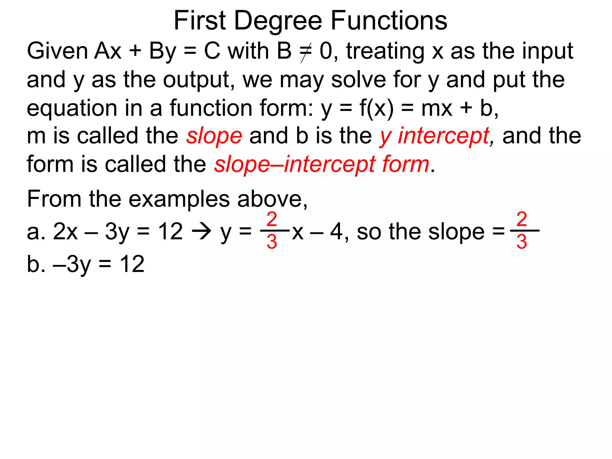 First Degree Functions
Given Ax + By = C with B = 0, treating x as the input
and y as the output, we may solve for y and put the
equation in a function form: y = f(x) = mx + b,
m is called the slope and b is the y intercept, and the
form is called the slope–intercept form.
2
3
2
3
From the examples above,
a. 2x – 3y = 12  y = x – 4, so the slope =
b. –3y = 12
 