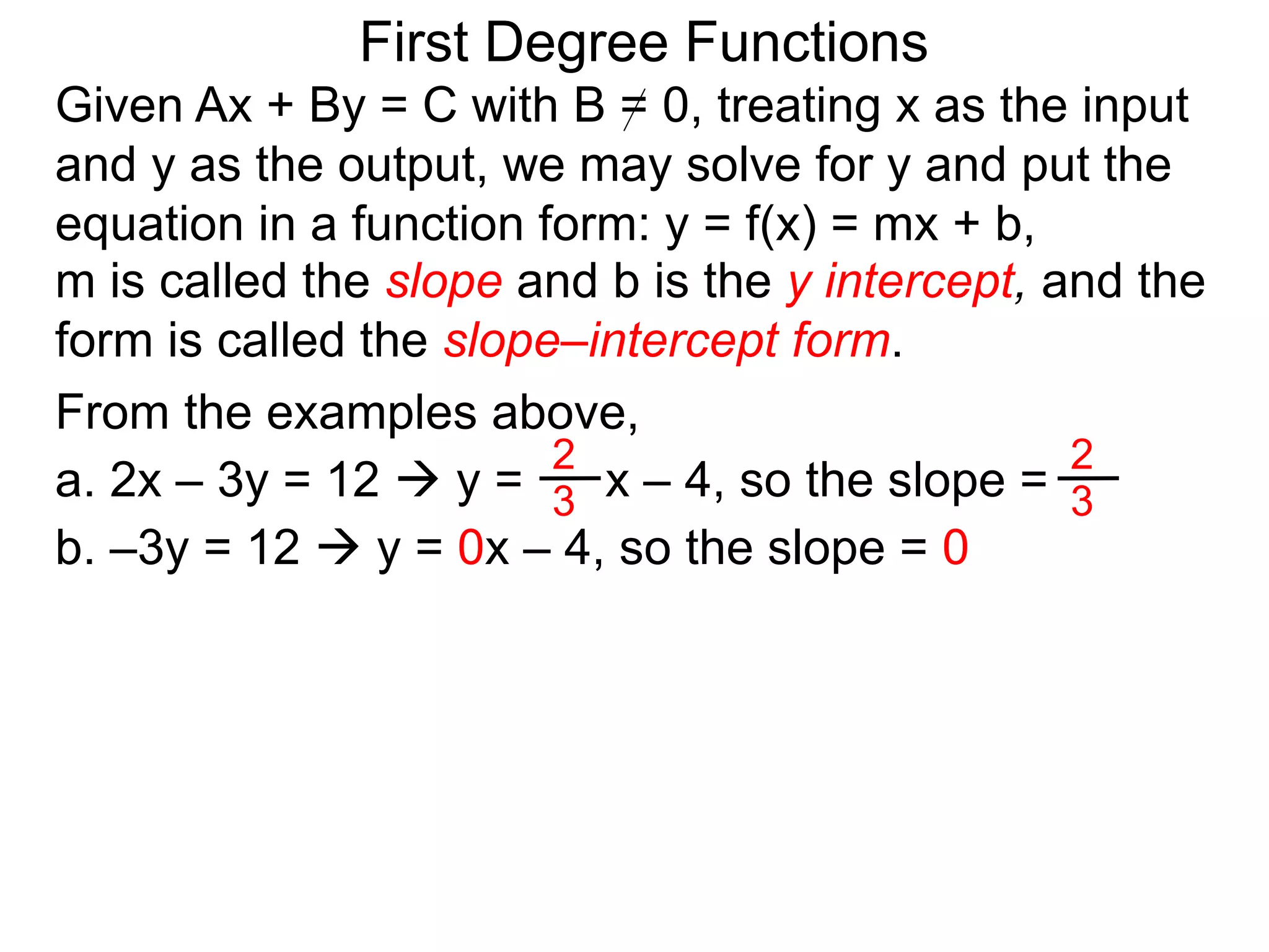 First Degree Functions
Given Ax + By = C with B = 0, treating x as the input
and y as the output, we may solve for y and put the
equation in a function form: y = f(x) = mx + b,
m is called the slope and b is the y intercept, and the
form is called the slope–intercept form.
2
3
2
3
From the examples above,
a. 2x – 3y = 12  y = x – 4, so the slope =
b. –3y = 12  y = 0x – 4, so the slope = 0
 