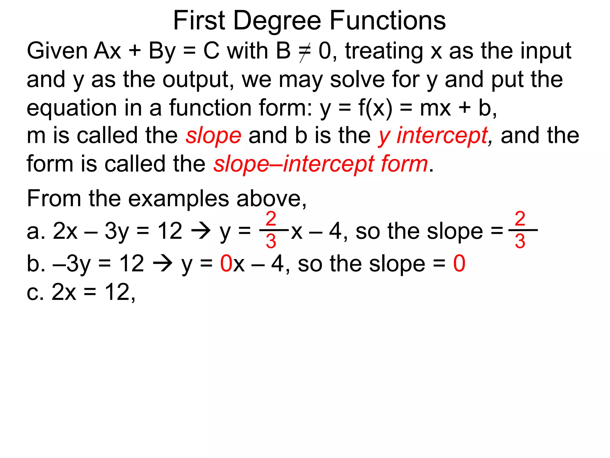 First Degree Functions
Given Ax + By = C with B = 0, treating x as the input
and y as the output, we may solve for y and put the
equation in a function form: y = f(x) = mx + b,
m is called the slope and b is the y intercept, and the
form is called the slope–intercept form.
2
3
2
3
From the examples above,
a. 2x – 3y = 12  y = x – 4, so the slope =
b. –3y = 12  y = 0x – 4, so the slope = 0
c. 2x = 12,
 