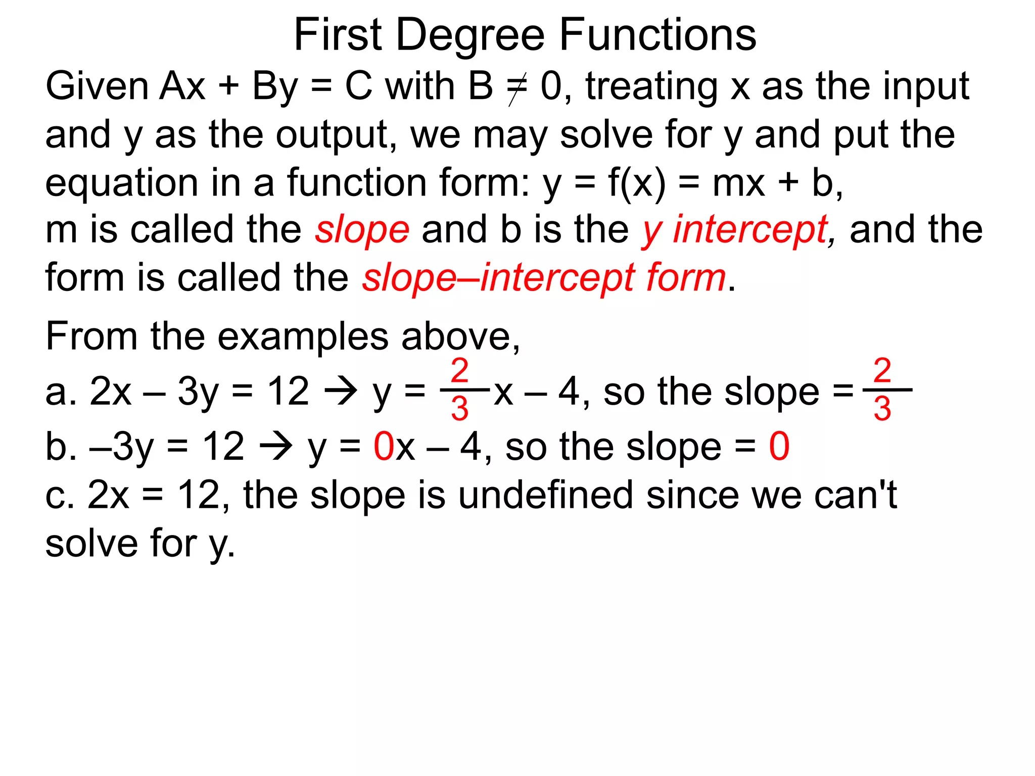 First Degree Functions
Given Ax + By = C with B = 0, treating x as the input
and y as the output, we may solve for y and put the
equation in a function form: y = f(x) = mx + b,
m is called the slope and b is the y intercept, and the
form is called the slope–intercept form.
2
3
2
3
From the examples above,
a. 2x – 3y = 12  y = x – 4, so the slope =
b. –3y = 12  y = 0x – 4, so the slope = 0
c. 2x = 12, the slope is undefined since we can't
solve for y.
 