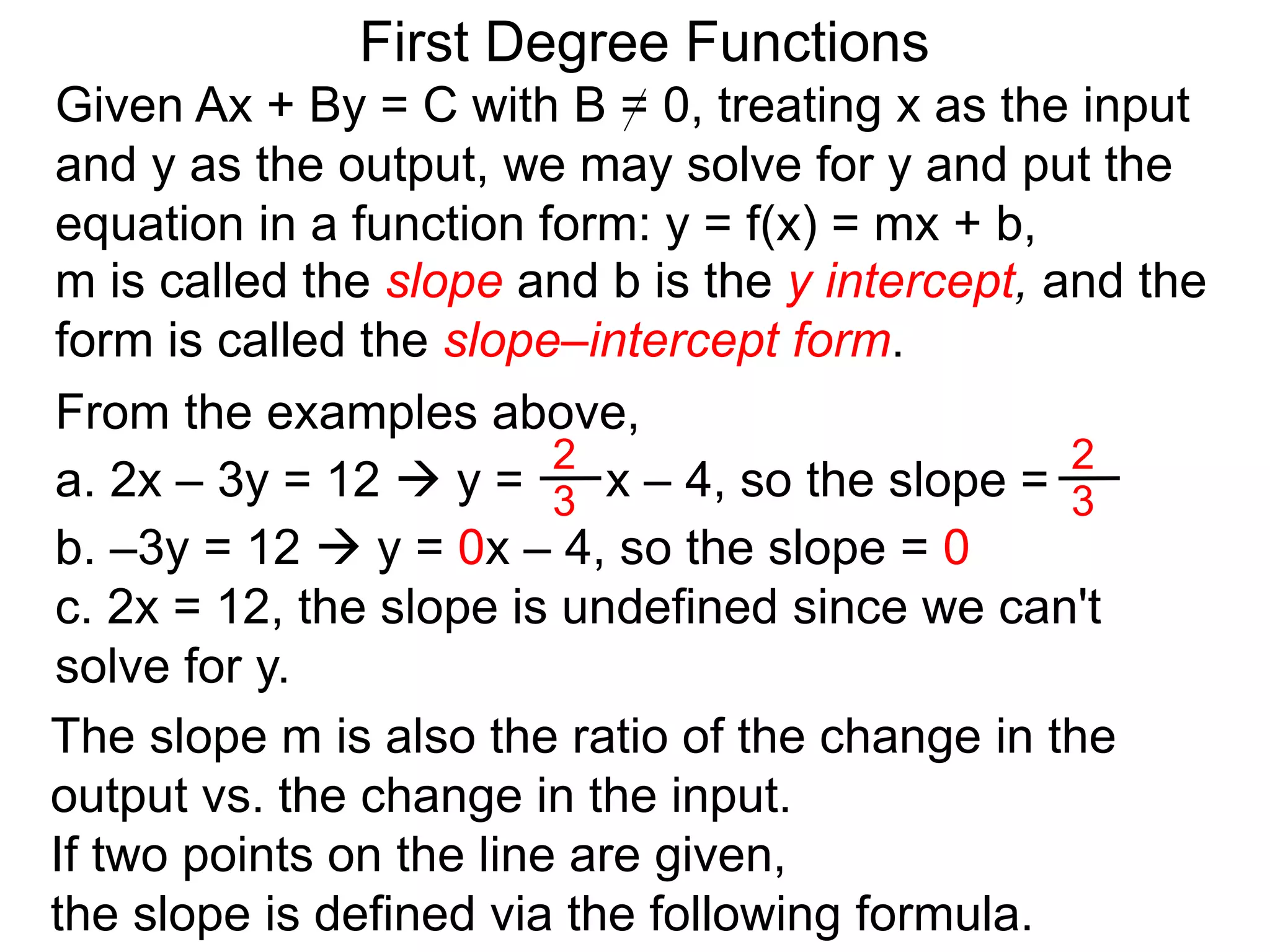 First Degree Functions
Given Ax + By = C with B = 0, treating x as the input
and y as the output, we may solve for y and put the
equation in a function form: y = f(x) = mx + b,
m is called the slope and b is the y intercept, and the
form is called the slope–intercept form.
The slope m is also the ratio of the change in the
output vs. the change in the input.
If two points on the line are given,
the slope is defined via the following formula.
2
3
2
3
From the examples above,
a. 2x – 3y = 12  y = x – 4, so the slope =
b. –3y = 12  y = 0x – 4, so the slope = 0
c. 2x = 12, the slope is undefined since we can't
solve for y.
 