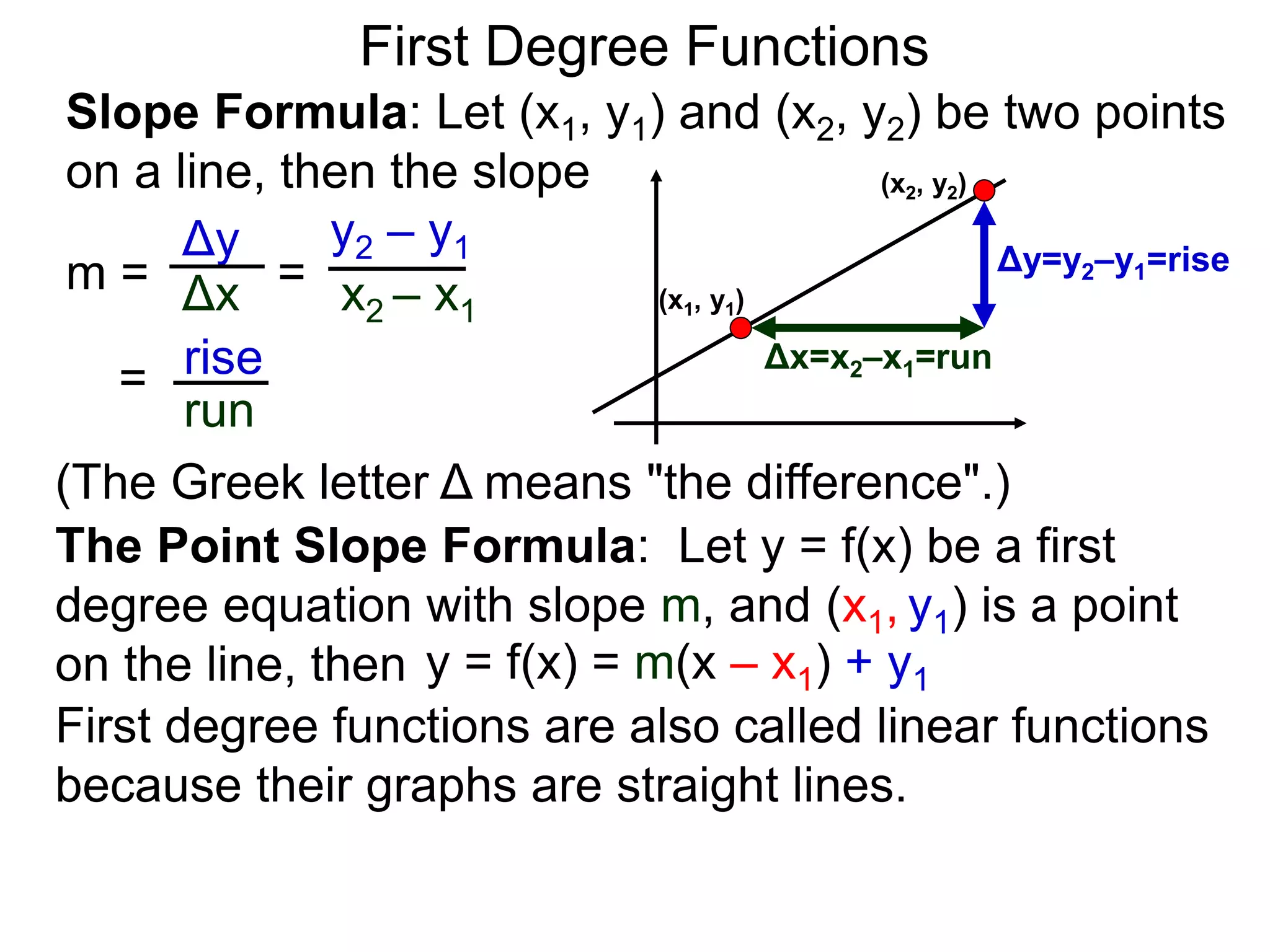 Slope Formula: Let (x1, y1) and (x2, y2) be two points
on a line, then the slope
Δy
Δx
y2 – y1
x2 – x1
m =
rise
run
=
= (x1, y1)
(x2, y2)
Δy=y2–y1=rise
Δx=x2–x1=run
The Point Slope Formula: Let y = f(x) be a first
degree equation with slope m, and (x1, y1) is a point
on the line, then y = f(x) = m(x – x1) + y1
First degree functions are also called linear functions
because their graphs are straight lines.
First Degree Functions
(The Greek letter Δ means "the difference".)
 
