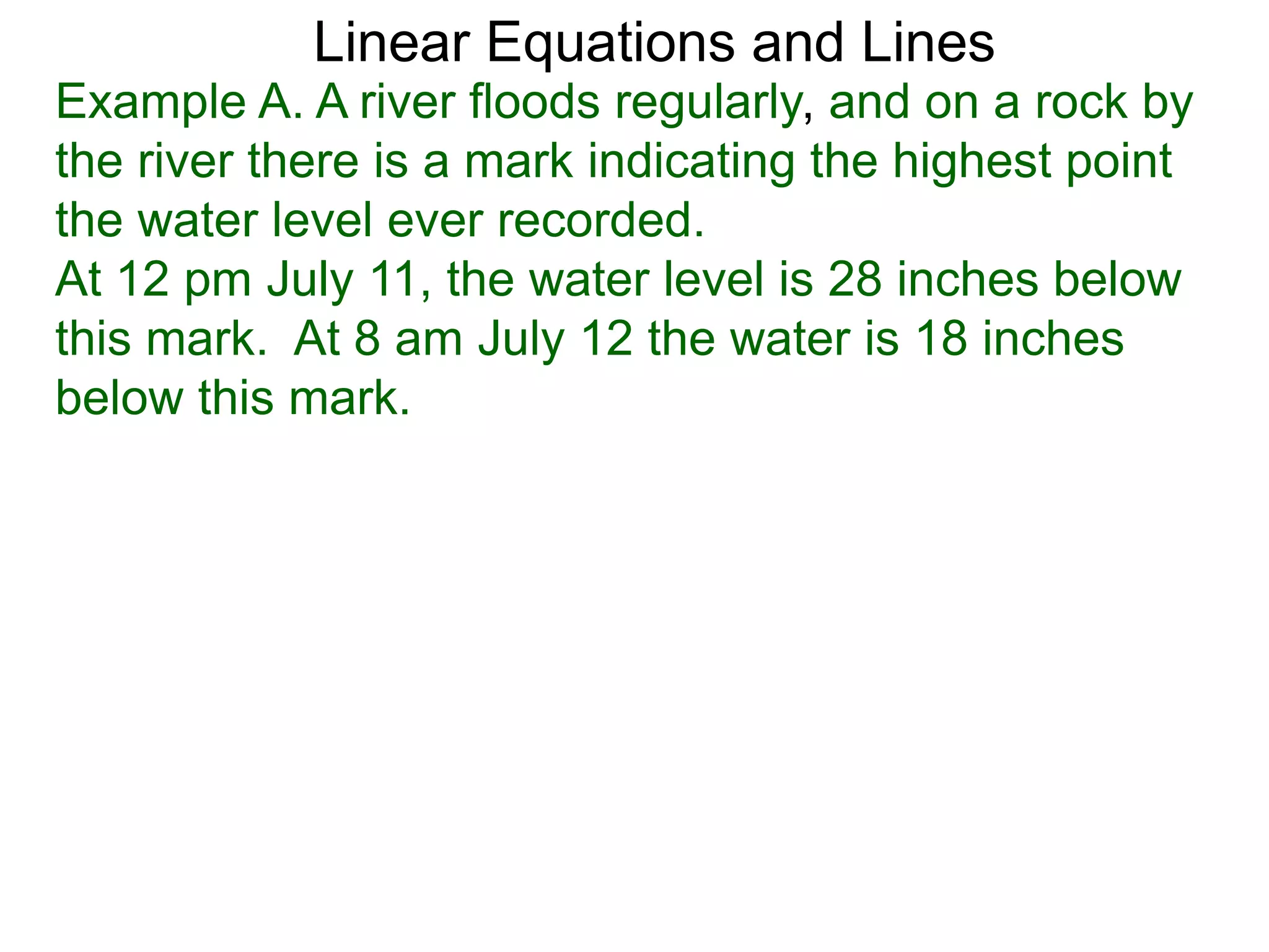 Linear Equations and Lines
Example A. A river floods regularly, and on a rock by
the river there is a mark indicating the highest point
the water level ever recorded.
At 12 pm July 11, the water level is 28 inches below
this mark. At 8 am July 12 the water is 18 inches
below this mark.
 
