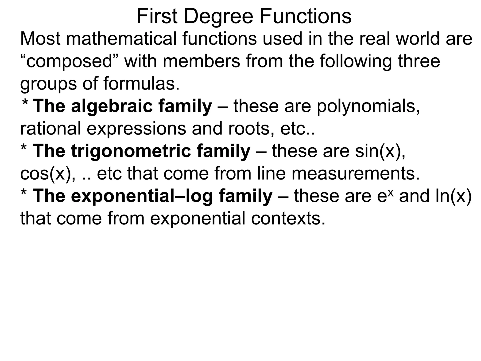 Most mathematical functions used in the real world are
“composed” with members from the following three
groups of formulas.
* The algebraic family – these are polynomials,
rational expressions and roots, etc..
* The trigonometric family – these are sin(x),
cos(x), .. etc that come from line measurements.
* The exponential–log family – these are ex and ln(x)
that come from exponential contexts.
First Degree Functions
 