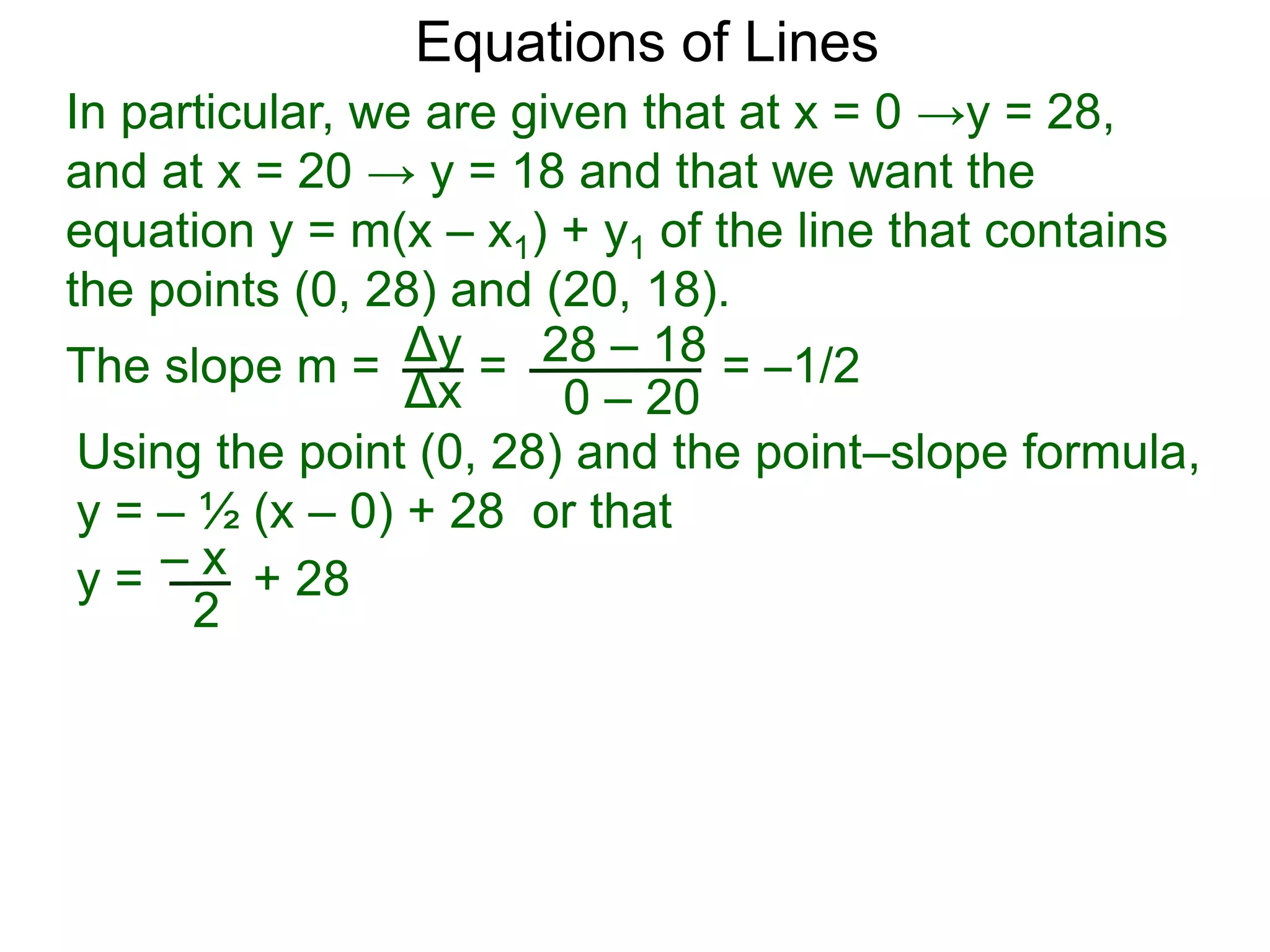 Using the point (0, 28) and the point–slope formula,
y = – ½ (x – 0) + 28 or that
Δy
Δx
28 – 18
0 – 20
Equations of Lines
In particular, we are given that at x = 0 →y = 28,
and at x = 20 → y = 18 and that we want the
equation y = m(x – x1) + y1 of the line that contains
the points (0, 28) and (20, 18).
=The slope m = = –1/2
– xy = + 28
2
 