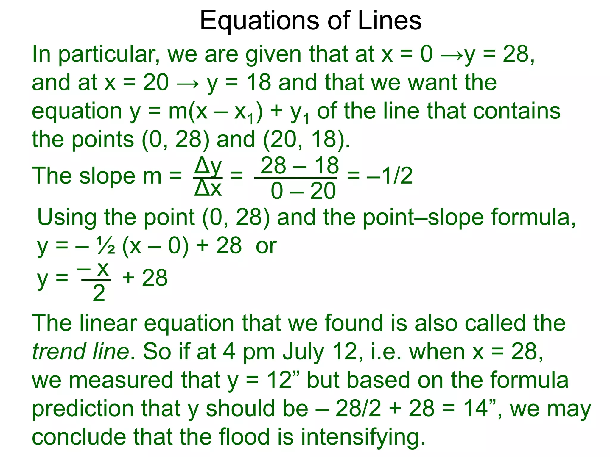 Using the point (0, 28) and the point–slope formula,
y = – ½ (x – 0) + 28 or
Δy
Δx
28 – 18
0 – 20
Equations of Lines
In particular, we are given that at x = 0 →y = 28,
and at x = 20 → y = 18 and that we want the
equation y = m(x – x1) + y1 of the line that contains
the points (0, 28) and (20, 18).
=The slope m = = –1/2
– xy = + 28
2
The linear equation that we found is also called the
trend line. So if at 4 pm July 12, i.e. when x = 28,
we measured that y = 12” but based on the formula
prediction that y should be – 28/2 + 28 = 14”, we may
conclude that the flood is intensifying.
 