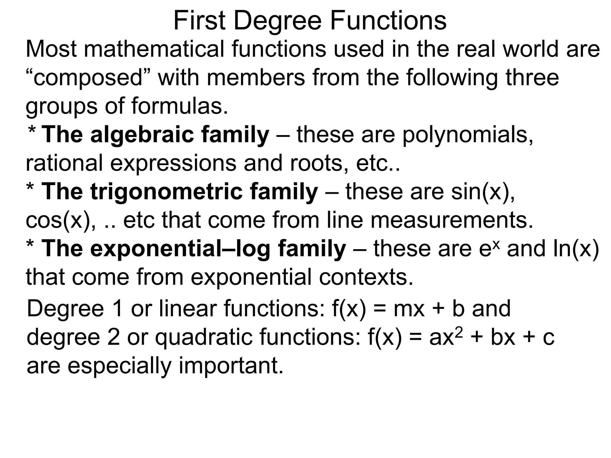 Most mathematical functions used in the real world are
“composed” with members from the following three
groups of formulas.
* The algebraic family – these are polynomials,
rational expressions and roots, etc..
* The trigonometric family – these are sin(x),
cos(x), .. etc that come from line measurements.
* The exponential–log family – these are ex and ln(x)
that come from exponential contexts.
Degree 1 or linear functions: f(x) = mx + b and
degree 2 or quadratic functions: f(x) = ax2 + bx + c
are especially important.
First Degree Functions
 