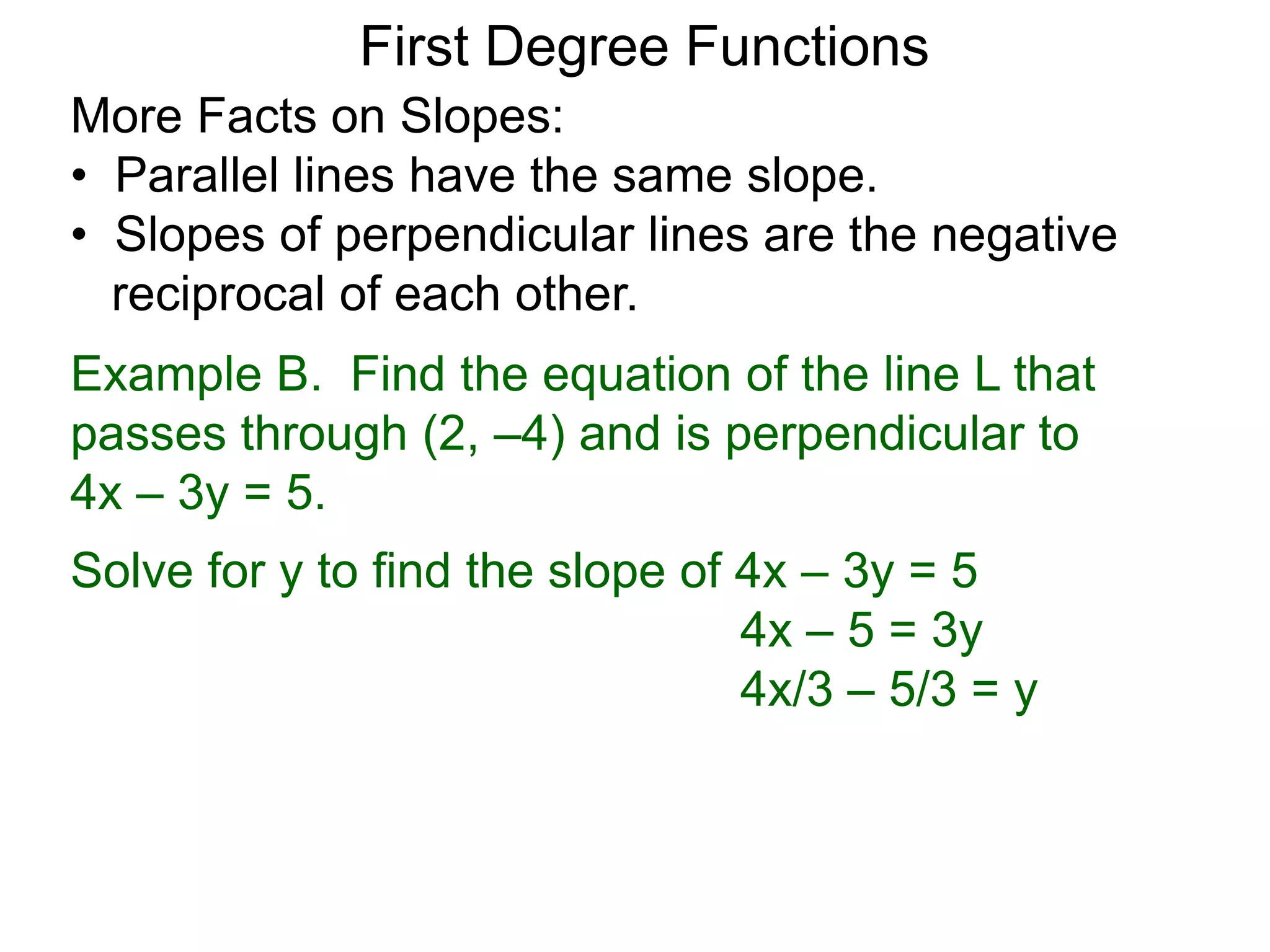 More Facts on Slopes:
• Parallel lines have the same slope.
• Slopes of perpendicular lines are the negative
reciprocal of each other.
Example B. Find the equation of the line L that
passes through (2, –4) and is perpendicular to
4x – 3y = 5.
Solve for y to find the slope of 4x – 3y = 5
4x – 5 = 3y
4x/3 – 5/3 = y
First Degree Functions
 