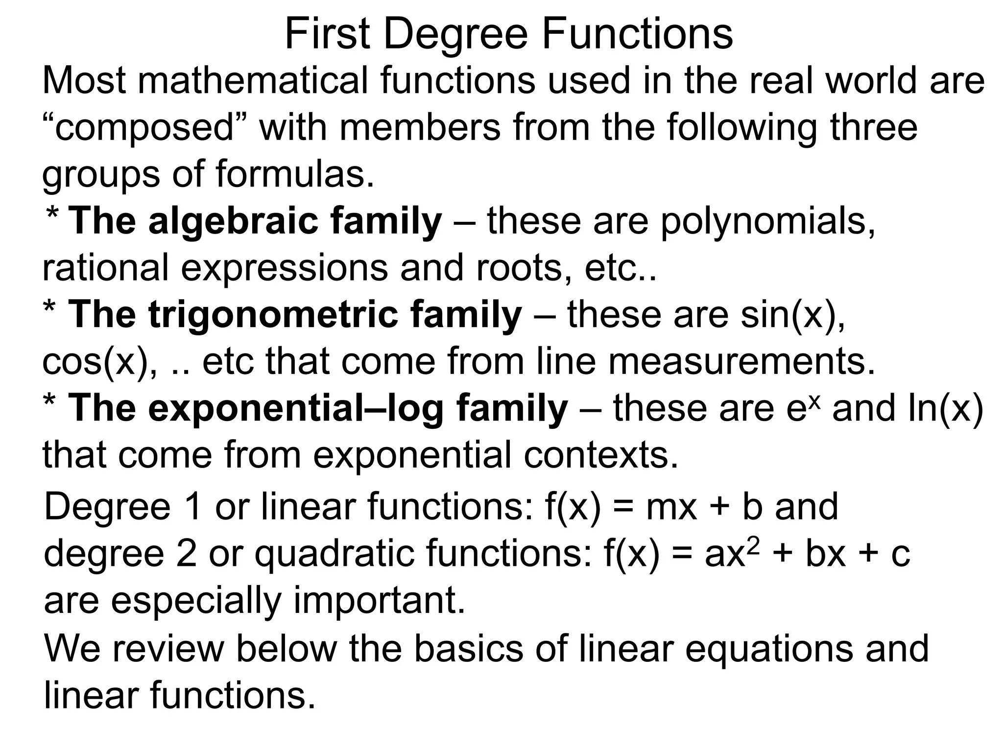 Most mathematical functions used in the real world are
“composed” with members from the following three
groups of formulas.
* The algebraic family – these are polynomials,
rational expressions and roots, etc..
* The trigonometric family – these are sin(x),
cos(x), .. etc that come from line measurements.
* The exponential–log family – these are ex and ln(x)
that come from exponential contexts.
Degree 1 or linear functions: f(x) = mx + b and
degree 2 or quadratic functions: f(x) = ax2 + bx + c
are especially important.
First Degree Functions
We review below the basics of linear equations and
linear functions.
 