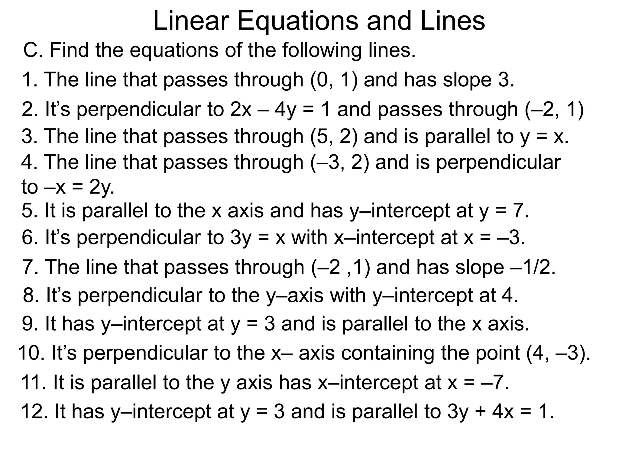 Linear Equations and Lines
2. It’s perpendicular to 2x – 4y = 1 and passes through (–2, 1)
6. It’s perpendicular to 3y = x with x–intercept at x = –3.
12. It has y–intercept at y = 3 and is parallel to 3y + 4x = 1.
8. It’s perpendicular to the y–axis with y–intercept at 4.
9. It has y–intercept at y = 3 and is parallel to the x axis.
10. It’s perpendicular to the x– axis containing the point (4, –3).
11. It is parallel to the y axis has x–intercept at x = –7.
5. It is parallel to the x axis and has y–intercept at y = 7.
C. Find the equations of the following lines.
1. The line that passes through (0, 1) and has slope 3.
7. The line that passes through (–2 ,1) and has slope –1/2.
3. The line that passes through (5, 2) and is parallel to y = x.
4. The line that passes through (–3, 2) and is perpendicular
to –x = 2y.
 