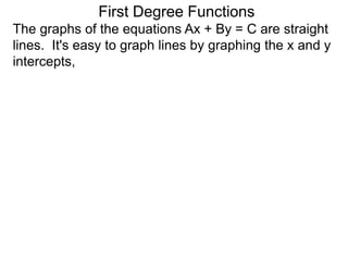The graphs of the equations Ax + By = C are straight
lines. It's easy to graph lines by graphing the x and y
intercepts,
First Degree Functions
 