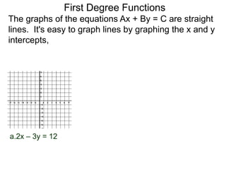 a.2x – 3y = 12
The graphs of the equations Ax + By = C are straight
lines. It's easy to graph lines by graphing the x and y
intercepts,
First Degree Functions
 