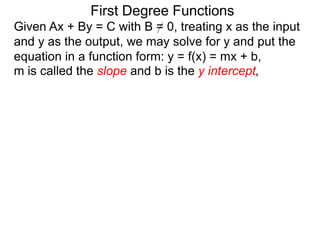 First Degree Functions
Given Ax + By = C with B = 0, treating x as the input
and y as the output, we may solve for y and put the
equation in a function form: y = f(x) = mx + b,
m is called the slope and b is the y intercept,
 