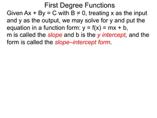 First Degree Functions
Given Ax + By = C with B = 0, treating x as the input
and y as the output, we may solve for y and put the
equation in a function form: y = f(x) = mx + b,
m is called the slope and b is the y intercept, and the
form is called the slope–intercept form.
 