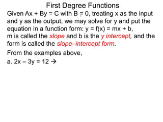 First Degree Functions
Given Ax + By = C with B = 0, treating x as the input
and y as the output, we may solve for y and put the
equation in a function form: y = f(x) = mx + b,
m is called the slope and b is the y intercept, and the
form is called the slope–intercept form.
From the examples above,
a. 2x – 3y = 12 
 