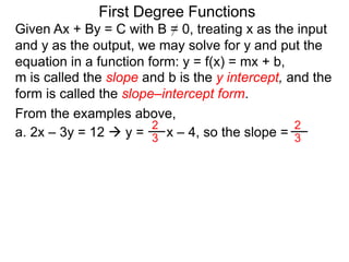 First Degree Functions
Given Ax + By = C with B = 0, treating x as the input
and y as the output, we may solve for y and put the
equation in a function form: y = f(x) = mx + b,
m is called the slope and b is the y intercept, and the
form is called the slope–intercept form.
2
3
2
3
From the examples above,
a. 2x – 3y = 12  y = x – 4, so the slope =
 