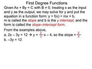 First Degree Functions
Given Ax + By = C with B = 0, treating x as the input
and y as the output, we may solve for y and put the
equation in a function form: y = f(x) = mx + b,
m is called the slope and b is the y intercept, and the
form is called the slope–intercept form.
2
3
2
3
From the examples above,
a. 2x – 3y = 12  y = x – 4, so the slope =
b. –3y = 12
 