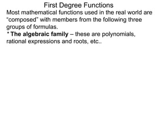 Most mathematical functions used in the real world are
“composed” with members from the following three
groups of formulas.
* The algebraic family – these are polynomials,
rational expressions and roots, etc..
First Degree Functions
 