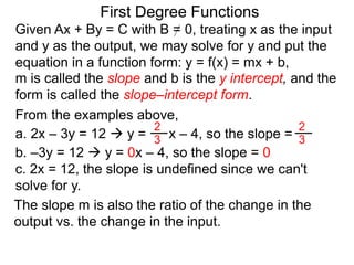 First Degree Functions
Given Ax + By = C with B = 0, treating x as the input
and y as the output, we may solve for y and put the
equation in a function form: y = f(x) = mx + b,
m is called the slope and b is the y intercept, and the
form is called the slope–intercept form.
The slope m is also the ratio of the change in the
output vs. the change in the input.
2
3
2
3
From the examples above,
a. 2x – 3y = 12  y = x – 4, so the slope =
b. –3y = 12  y = 0x – 4, so the slope = 0
c. 2x = 12, the slope is undefined since we can't
solve for y.
 