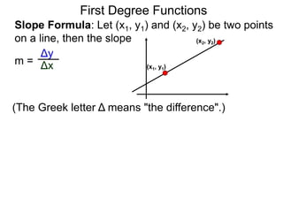 Slope Formula: Let (x1, y1) and (x2, y2) be two points
on a line, then the slope
Δy
Δxm =
First Degree Functions
(The Greek letter Δ means "the difference".)
(x1, y1)
(x2, y2)
 
