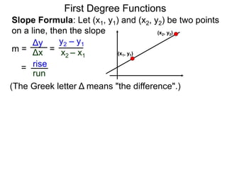 Slope Formula: Let (x1, y1) and (x2, y2) be two points
on a line, then the slope
Δy
Δx
y2 – y1
x2 – x1
m =
rise
run
=
=
First Degree Functions
(The Greek letter Δ means "the difference".)
(x1, y1)
(x2, y2)
 