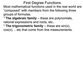 Most mathematical functions used in the real world are
“composed” with members from the following three
groups of formulas.
* The algebraic family – these are polynomials,
rational expressions and roots, etc..
* The trigonometric family – these are sin(x),
cos(x), .. etc that come from line measurements.
First Degree Functions
 