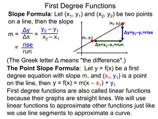Slope Formula: Let (x1, y1) and (x2, y2) be two points
on a line, then the slope
Δy
Δx
y2 – y1
x2 – x1
m =
rise
run
=
= (x1, y1)
(x2, y2)
Δy=y2–y1=rise
Δx=x2–x1=run
The Point Slope Formula: Let y = f(x) be a first
degree equation with slope m, and (x1, y1) is a point
on the line, then y = f(x) = m(x – x1) + y1
First degree functions are also called linear functions
because their graphs are straight lines. We will use
linear functions to approximate other functions just like
we use line segments to approximate a curve.
First Degree Functions
(The Greek letter Δ means "the difference".)
 