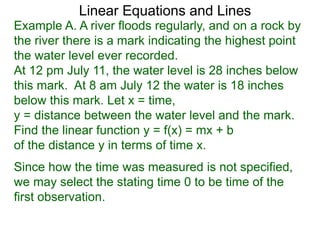 Linear Equations and Lines
Example A. A river floods regularly, and on a rock by
the river there is a mark indicating the highest point
the water level ever recorded.
At 12 pm July 11, the water level is 28 inches below
this mark. At 8 am July 12 the water is 18 inches
below this mark. Let x = time,
y = distance between the water level and the mark.
Find the linear function y = f(x) = mx + b
of the distance y in terms of time x.
Since how the time was measured is not specified,
we may select the stating time 0 to be time of the
first observation.
 