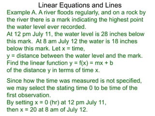 Linear Equations and Lines
Example A. A river floods regularly, and on a rock by
the river there is a mark indicating the highest point
the water level ever recorded.
At 12 pm July 11, the water level is 28 inches below
this mark. At 8 am July 12 the water is 18 inches
below this mark. Let x = time,
y = distance between the water level and the mark.
Find the linear function y = f(x) = mx + b
of the distance y in terms of time x.
Since how the time was measured is not specified,
we may select the stating time 0 to be time of the
first observation.
By setting x = 0 (hr) at 12 pm July 11,
then x = 20 at 8 am of July 12.
 